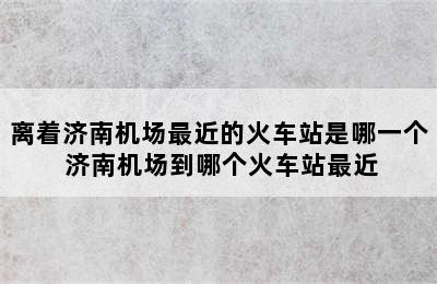 离着济南机场最近的火车站是哪一个 济南机场到哪个火车站最近